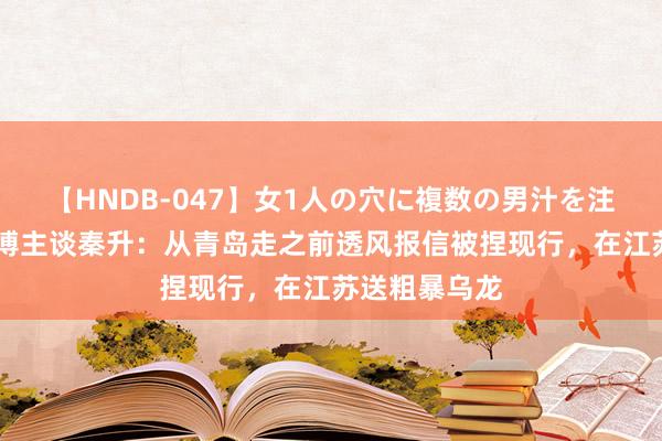 【HNDB-047】女1人の穴に複数の男汁を注ぎ込む！！ 博主谈秦升：从青岛走之前透风报信被捏现行，在江苏送粗暴乌龙