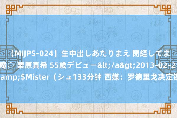 【MIJPS-024】生中出しあたりまえ 閉経してますから！ 奇跡の美魔○ 栗原真希 55歳デビュー</a>2013-02-21シュガーワークス&$Mister（シュ133分钟 西媒：罗德里戈决定镌汰假期，但愿赶上皇马对阵巴萨的友谊赛