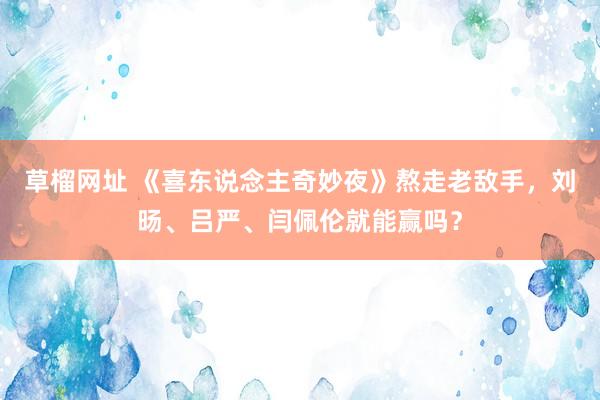 草榴网址 《喜东说念主奇妙夜》熬走老敌手，刘旸、吕严、闫佩伦就能赢吗？