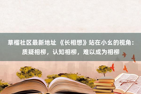 草榴社区最新地址 《长相想》站在小幺的视角：质疑相柳，认知相柳，难以成为相柳