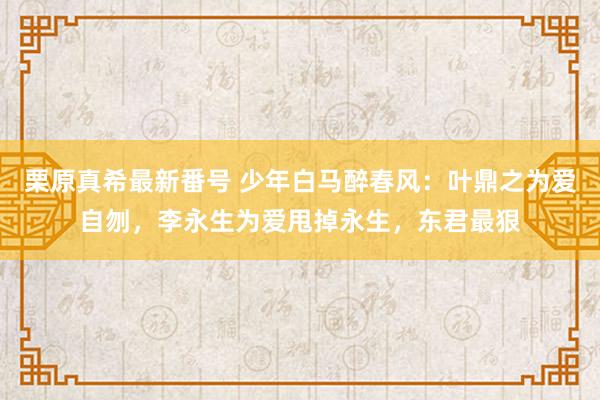 栗原真希最新番号 少年白马醉春风：叶鼎之为爱自刎，李永生为爱甩掉永生，东君最狠