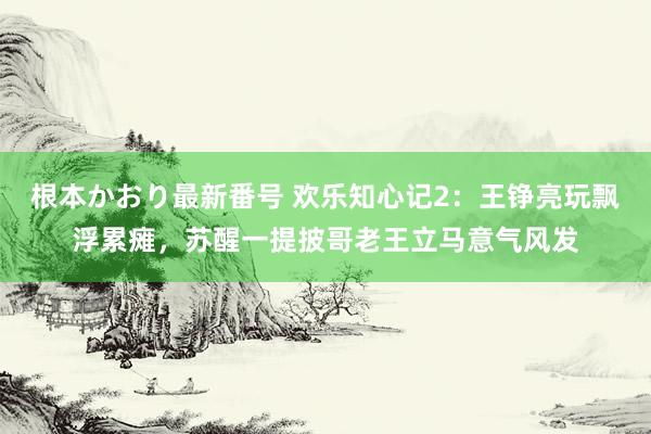 根本かおり最新番号 欢乐知心记2：王铮亮玩飘浮累瘫，苏醒一提披哥老王立马意气风发