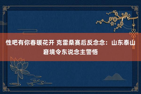 性吧有你春暖花开 克雷桑赛后反念念：山东泰山窘境令东说念主警悟