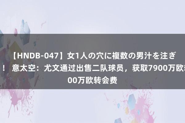 【HNDB-047】女1人の穴に複数の男汁を注ぎ込む！！ 意太空：尤文通过出售二队球员，获取7900万欧转会费