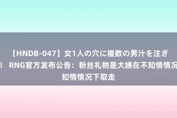 【HNDB-047】女1人の穴に複数の男汁を注ぎ込む！！ RNG官方发布公告：粉丝礼物是大姨在不知情情况下取走