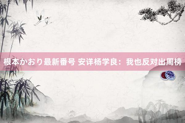 根本かおり最新番号 安详杨学良：我也反对出周榜