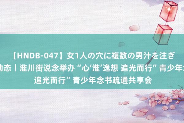 【HNDB-047】女1人の穴に複数の男汁を注ぎ込む！！ 团青动态丨淮川街说念举办“心‘淮’逸想 追光而行”青少年念书疏通共享会