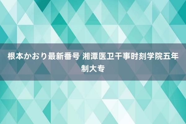 根本かおり最新番号 湘潭医卫干事时刻学院五年制大专