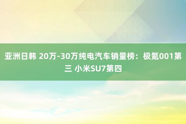 亚洲日韩 20万-30万纯电汽车销量榜：极氪001第三 小米SU7第四