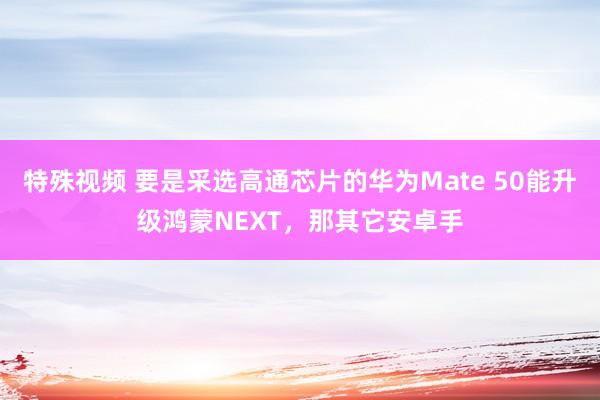 特殊视频 要是采选高通芯片的华为Mate 50能升级鸿蒙NEXT，那其它安卓手