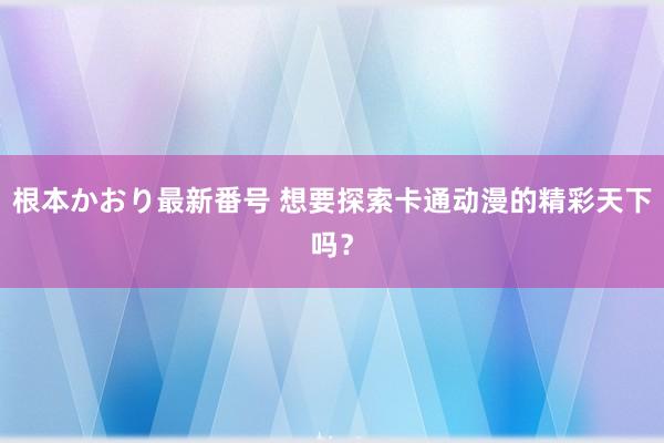 根本かおり最新番号 想要探索卡通动漫的精彩天下吗？