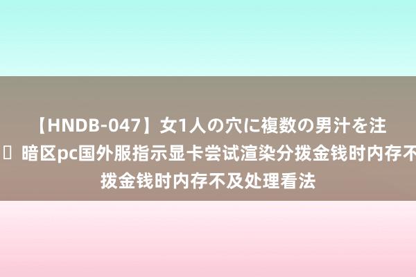 【HNDB-047】女1人の穴に複数の男汁を注ぎ込む！！ ​暗区pc国外服指示显卡尝试渲染分拨金钱时内存不及处理看法