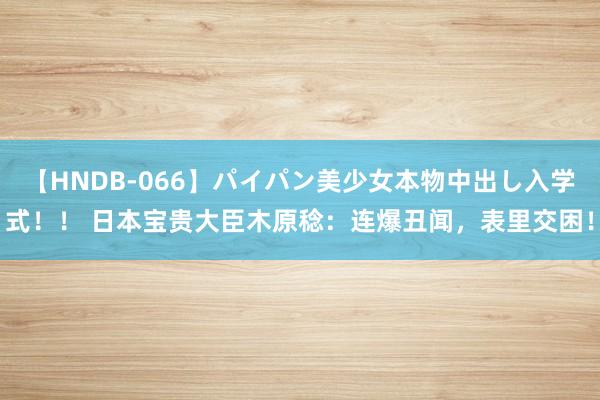 【HNDB-066】パイパン美少女本物中出し入学式！！ 日本宝贵大臣木原稔：连爆丑闻，表里交困！