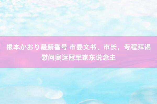 根本かおり最新番号 市委文书、市长，专程拜谒慰问奥运冠军家东说念主