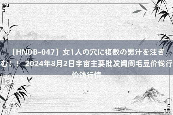 【HNDB-047】女1人の穴に複数の男汁を注ぎ込む！！ 2024年8月2日宇宙主要批发阛阓毛豆价钱行情