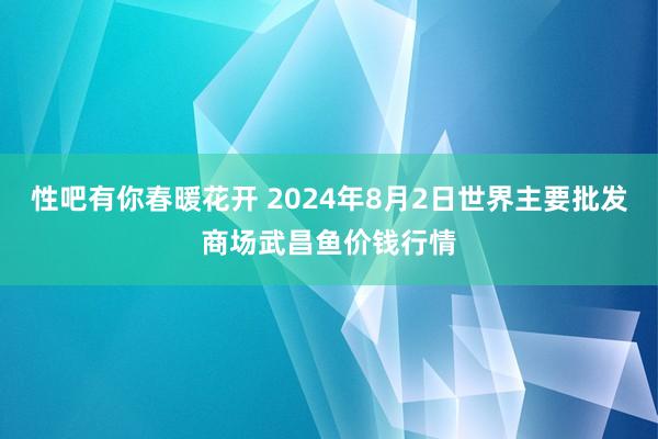 性吧有你春暖花开 2024年8月2日世界主要批发商场武昌鱼价钱行情