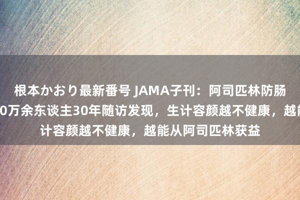 根本かおり最新番号 JAMA子刊：阿司匹林防肠癌，最妥贴谁？10万余东谈主30年随访发现，生计容颜越不健康，越能从阿司匹林获益