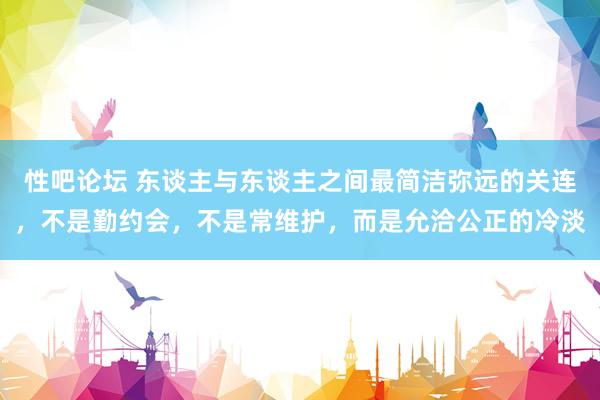 性吧论坛 东谈主与东谈主之间最简洁弥远的关连，不是勤约会，不是常维护，而是允洽公正的冷淡