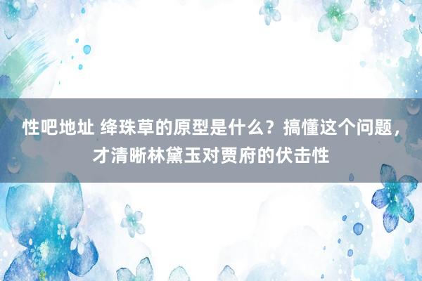 性吧地址 绛珠草的原型是什么？搞懂这个问题，才清晰林黛玉对贾府的伏击性