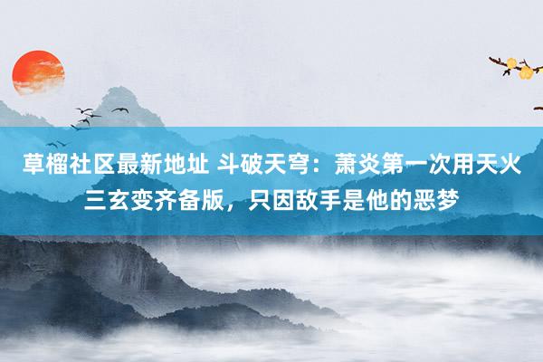 草榴社区最新地址 斗破天穹：萧炎第一次用天火三玄变齐备版，只因敌手是他的恶梦