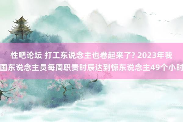 性吧论坛 打工东说念主也卷起来了? 2023年我国东说念主员每周职责时辰达到惊东说念主49个小时