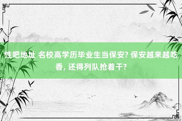 性吧地址 名校高学历毕业生当保安? 保安越来越吃香, 还得列队抢着干?