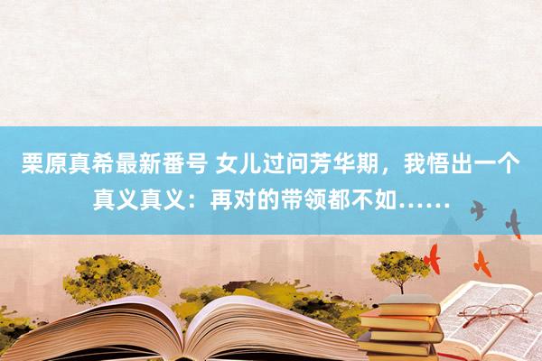 栗原真希最新番号 女儿过问芳华期，我悟出一个真义真义：再对的带领都不如……