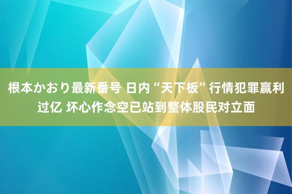 根本かおり最新番号 日内“天下板”行情犯罪赢利过亿 坏心作念空已站到整体股民对立面