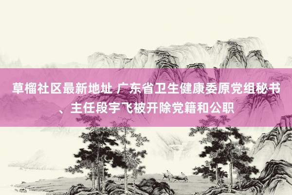 草榴社区最新地址 广东省卫生健康委原党组秘书、主任段宇飞被开除党籍和公职