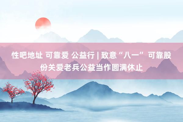 性吧地址 可靠爱 公益行 | 致意“八一” 可靠股份关爱老兵公益当作圆满休止