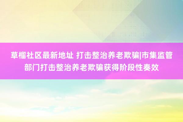 草榴社区最新地址 打击整治养老欺骗|市集监管部门打击整治养老欺骗获得阶段性奏效