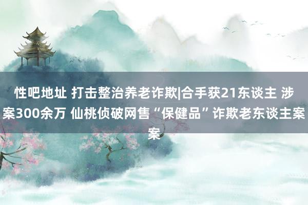 性吧地址 打击整治养老诈欺|合手获21东谈主 涉案300余万 仙桃侦破网售“保健品”诈欺老东谈主案