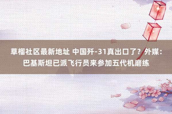 草榴社区最新地址 中国歼-31真出口了？外媒：巴基斯坦已派飞行员来参加五代机磨练