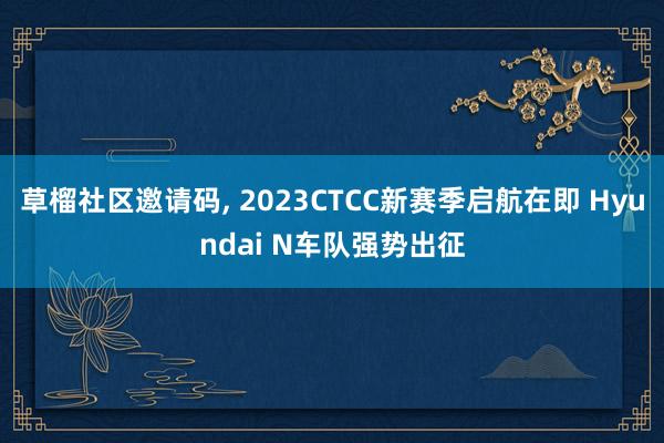 草榴社区邀请码, 2023CTCC新赛季启航在即 Hyundai N车队强势出征