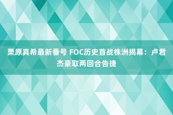 栗原真希最新番号 FOC历史首战株洲揭幕：卢君杰豪取两回合告捷