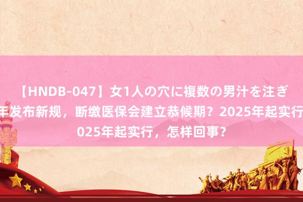 【HNDB-047】女1人の穴に複数の男汁を注ぎ込む！！ 本年发布新规，断缴医保会建立恭候期？2025年起实行，怎样回事？