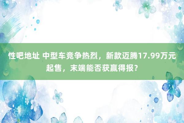 性吧地址 中型车竞争热烈，新款迈腾17.99万元起售，末端能否获赢得报？