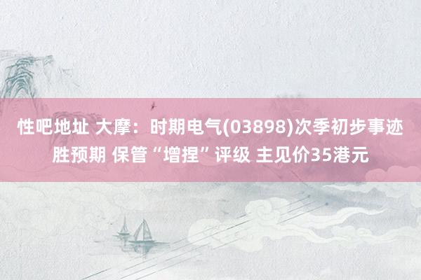 性吧地址 大摩：时期电气(03898)次季初步事迹胜预期 保管“增捏”评级 主见价35港元