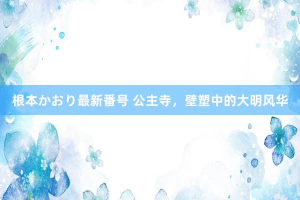 根本かおり最新番号 公主寺，壁塑中的大明风华