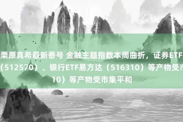 栗原真希最新番号 金融主题指数本周曲折，证券ETF易方达（512570）、银行ETF易方达（516310）等产物受市集平和