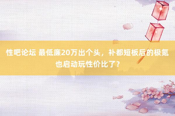 性吧论坛 最低廉20万出个头，补都短板后的极氪也启动玩性价比了？