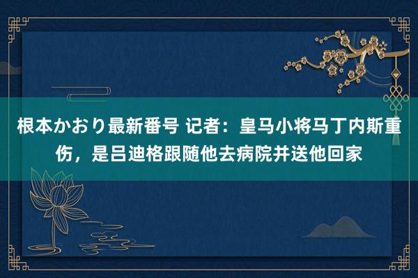 根本かおり最新番号 记者：皇马小将马丁内斯重伤，是吕迪格跟随他去病院并送他回家