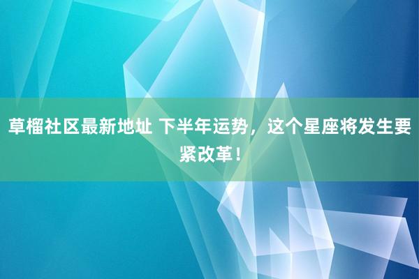 草榴社区最新地址 下半年运势，这个星座将发生要紧改革！