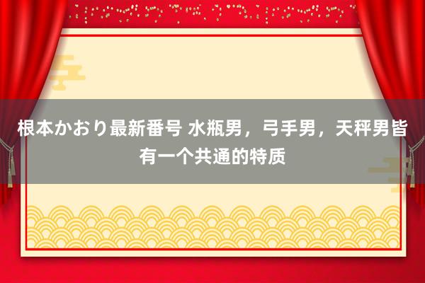 根本かおり最新番号 水瓶男，弓手男，天秤男皆有一个共通的特质