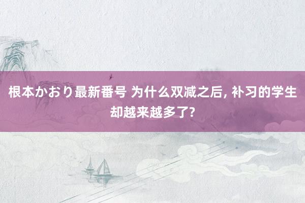 根本かおり最新番号 为什么双减之后, 补习的学生却越来越多了?