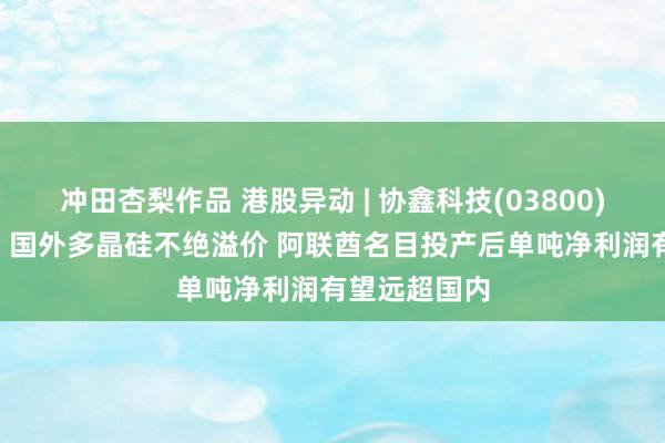 冲田杏梨作品 港股异动 | 协鑫科技(03800)午后涨近4% 国外多晶硅不绝溢价 阿联酋名目投产后单吨净利润有望远超国内