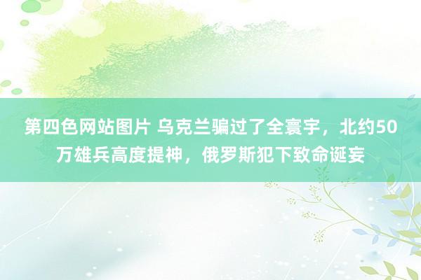 第四色网站图片 乌克兰骗过了全寰宇，北约50万雄兵高度提神，俄罗斯犯下致命诞妄