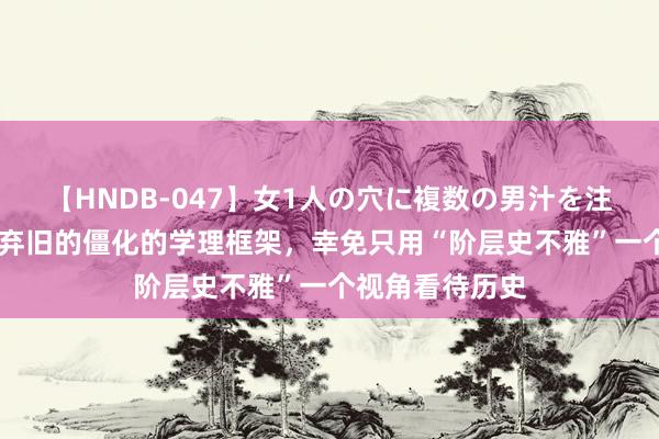 【HNDB-047】女1人の穴に複数の男汁を注ぎ込む！！ 抛弃旧的僵化的学理框架，幸免只用“阶层史不雅”一个视角看待历史