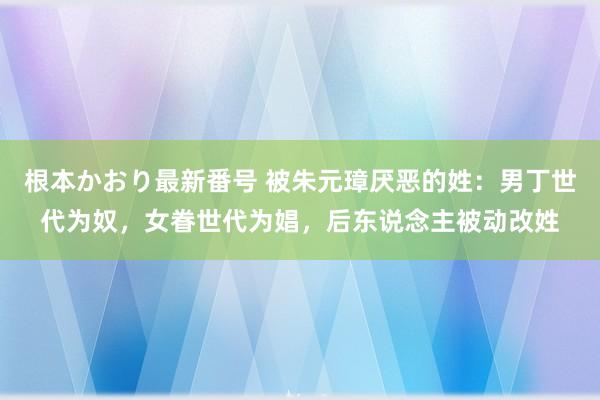 根本かおり最新番号 被朱元璋厌恶的姓：男丁世代为奴，女眷世代为娼，后东说念主被动改姓