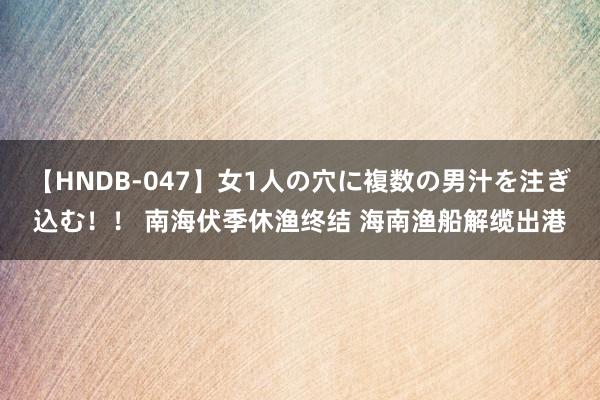 【HNDB-047】女1人の穴に複数の男汁を注ぎ込む！！ 南海伏季休渔终结 海南渔船解缆出港